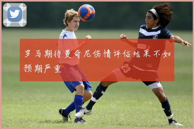 罗马期待曼奇尼伤情评估结果不如预期严重