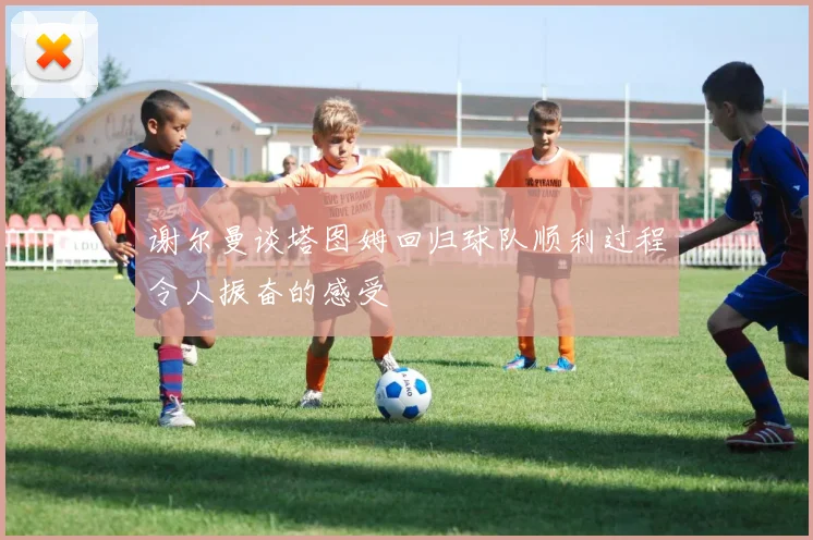 谢尔曼谈塔图姆回归球队顺利过程令人振奋的感受