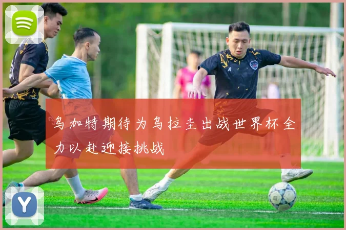 乌加特期待为乌拉圭出战世界杯全力以赴迎接挑战