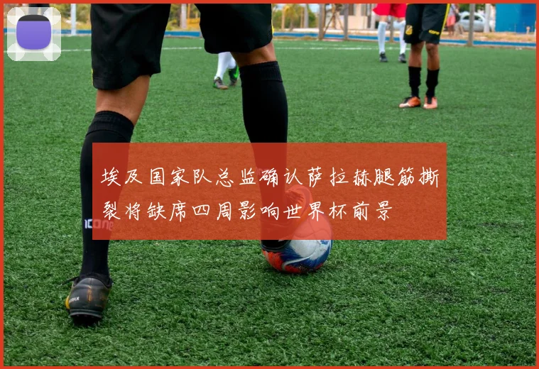 埃及国家队总监确认萨拉赫腿筋撕裂将缺席四周影响世界杯前景