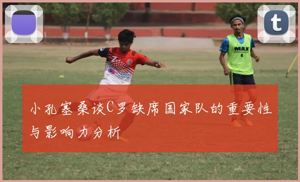 小孔塞桑谈C罗缺席国家队的重要性与影响力分析