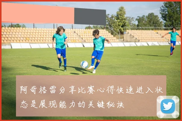 阿奇格雷分享比赛心得快速进入状态是展现能力的关键秘诀