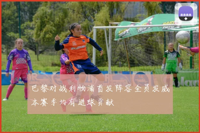 巴黎对战利物浦首发阵容全员发威本赛季均有进球贡献