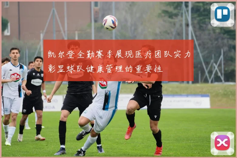 凯尔登全勤赛季展现医疗团队实力彰显球队健康管理的重要性