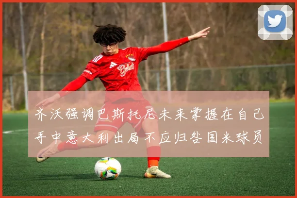 齐沃强调巴斯托尼未来掌握在自己手中意大利出局不应归咎国米球员