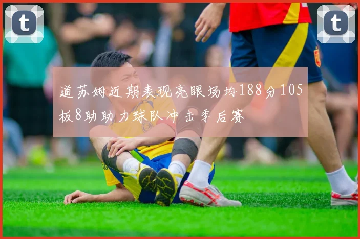 道苏姆近期表现亮眼场均188分105板8助助力球队冲击季后赛