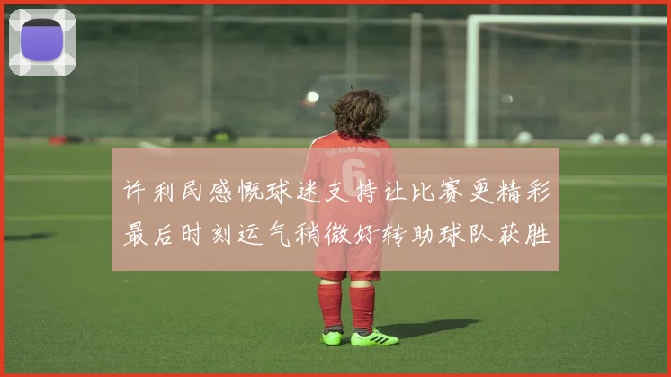 许利民感慨球迷支持让比赛更精彩最后时刻运气稍微好转助球队获胜
