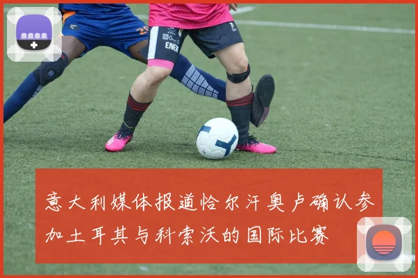 意大利媒体报道恰尔汗奥卢确认参加土耳其与科索沃的国际比赛