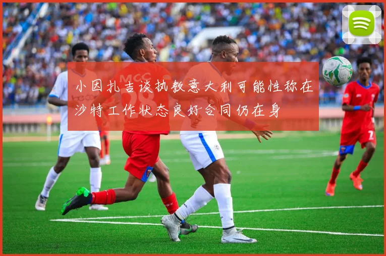 小因扎吉谈执教意大利可能性称在沙特工作状态良好合同仍在身