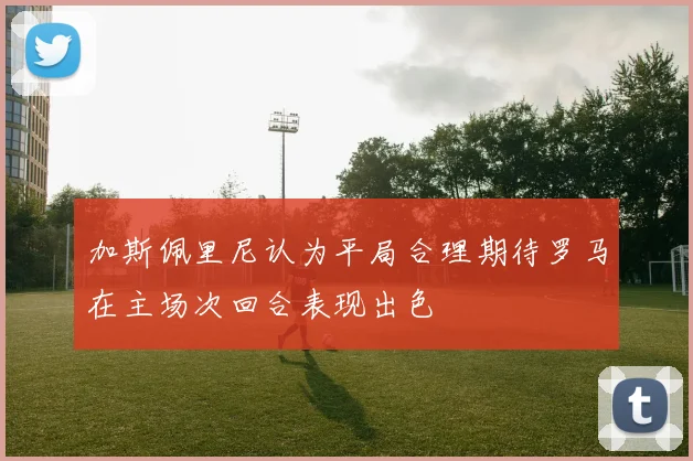 加斯佩里尼认为平局合理期待罗马在主场次回合表现出色