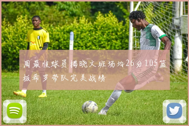 周最佳球员揭晓文班场均26分105篮板希罗带队完美战绩