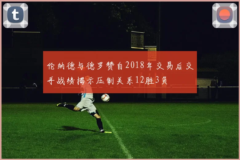 伦纳德与德罗赞自2018年交易后交手战绩揭示压制关系12胜3负