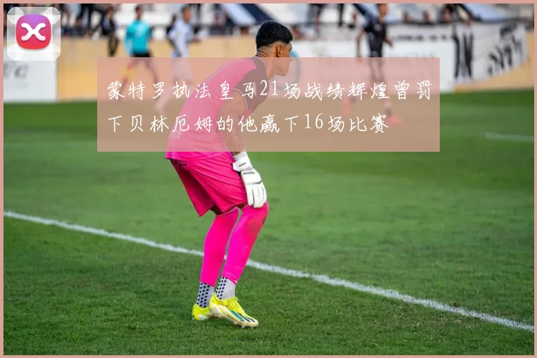 蒙特罗执法皇马21场战绩辉煌曾罚下贝林厄姆的他赢下16场比赛