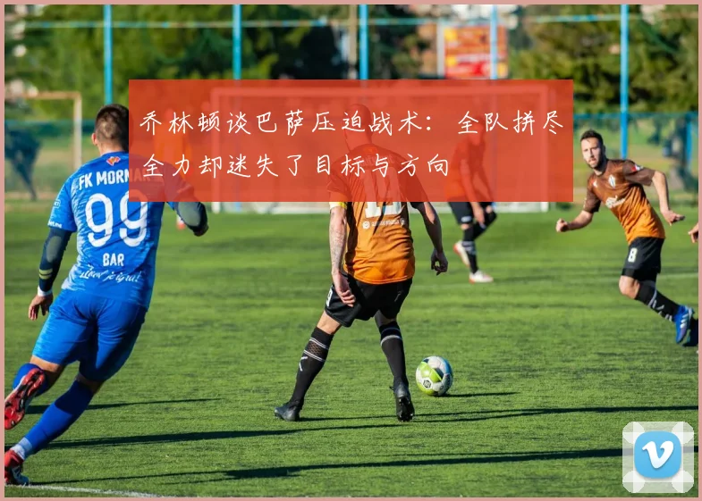 乔林顿谈巴萨压迫战术：全队拼尽全力却迷失了目标与方向