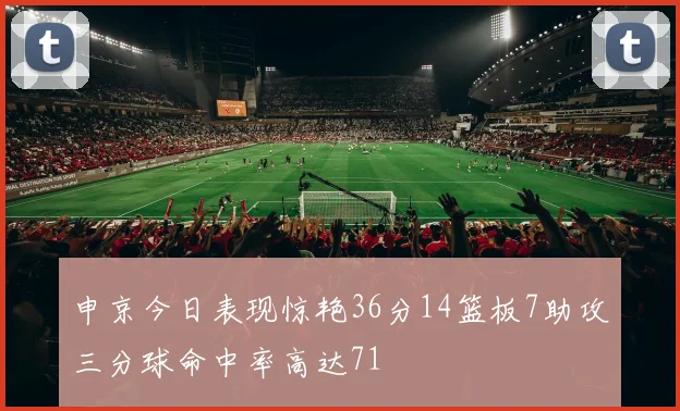 申京今日表现惊艳36分14篮板7助攻三分球命中率高达71
