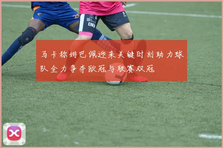 马卡称姆巴佩迎来关键时刻助力球队全力争夺欧冠与联赛双冠